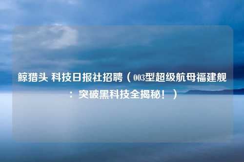 鲸猎头 科技日报社招聘（003型超级航母福建舰：突破黑科技全揭秘！）