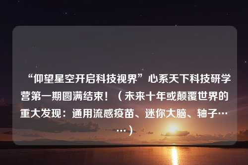 “仰望星空开启科技视界”心系天下科技研学营第一期圆满结束！（未来十年或颠覆世界的重大发现：通用流感疫苗、迷你大脑、轴子……）