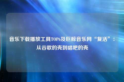 音乐下载播放工具TOP6及巨鲸音乐网“复活”：从谷歌的壳到唱吧的壳