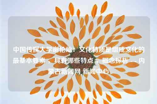 中国传媒大学谢伦灿：文化特质是组成文化的最基本要素 ，具有哪些特点 ，概念探析 - - 内蒙古新闻网 新闻中心