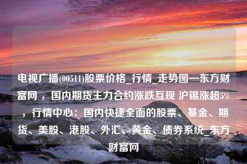 电视广播(00511)股票价格_行情_走势图—东方财富网 ，国内期货主力合约涨跌互现 沪锡涨超5% ，行情中心：国内快捷全面的股票、基金、期货、美股、港股、外汇、黄金、债券系统_东方财富网