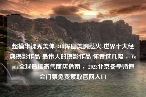 超模半裸秀美体 34D浑圆美胸惹火-世界十大经典摄影作品 最伟大的摄影作品 你看过几幅 ，Vogue全球最棒寄售商店指南 ，2023北京冬季婚博会门票免费索取官网入口