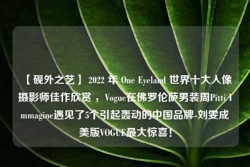 【砚外之艺】 2022 年 One Eyeland 世界十大人像摄影师佳作欣赏 ，Vogue在佛罗伦萨男装周Pitti Immagine遇见了5个引起轰动的中国品牌-刘雯成美版VOGUE最大惊喜！