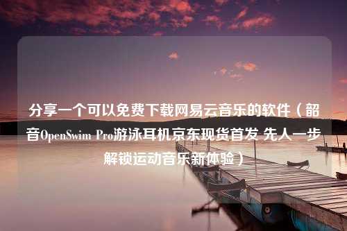 分享一个可以免费下载网易云音乐的软件（韶音OpenSwim Pro游泳耳机京东现货首发 先人一步解锁运动音乐新体验）