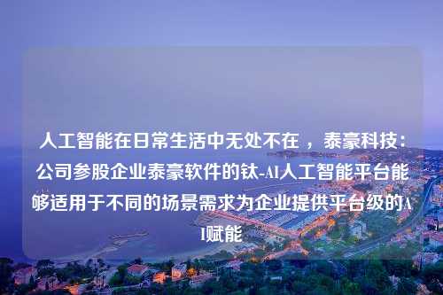 人工智能在日常生活中无处不在 ，泰豪科技：公司参股企业泰豪软件的钛-AI人工智能平台能够适用于不同的场景需求为企业提供平台级的AI赋能