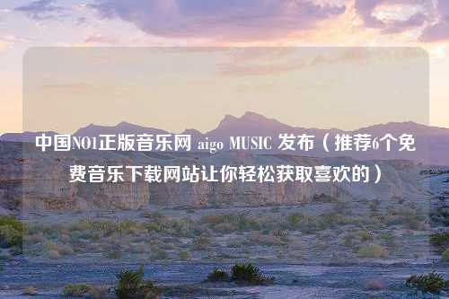 中国NO1正版音乐网 aigo MUSIC 发布（推荐6个免费音乐下载网站让你轻松获取喜欢的）