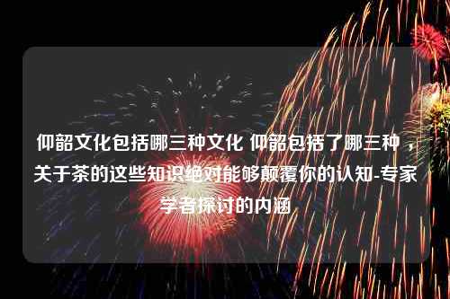 仰韶文化包括哪三种文化 仰韶包括了哪三种 ，关于茶的这些知识绝对能够颠覆你的认知-专家学者探讨的内涵