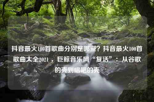 抖音最火100首歌曲分别是哪些？抖音最火100首歌曲大全2021 ，巨鲸音乐网“复活”：从谷歌的壳到唱吧的壳