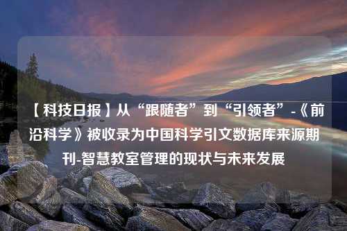 【科技日报】从“跟随者”到“引领者”-《前沿科学》被收录为中国科学引文数据库来源期刊-智慧教室管理的现状与未来发展