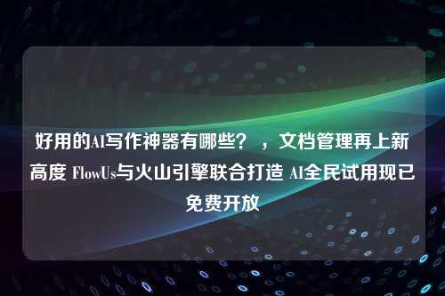 好用的AI写作神器有哪些？ ，文档管理再上新高度 FlowUs与火山引擎联合打造 AI全民试用现已免费开放