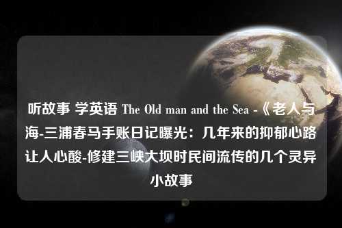 听故事 学英语 The Old man and the Sea -《老人与海-三浦春马手账日记曝光：几年来的抑郁心路让人心酸-修建三峡大坝时民间流传的几个灵异小故事