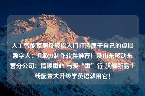 人工智能家居及轻松入门打造属于自己的虚拟数字人：几款AI制作软件推荐！及山东移动东营分公司：情暖童心 与爱“童”行-旗舰新品上线配置大升级学英语就用它！