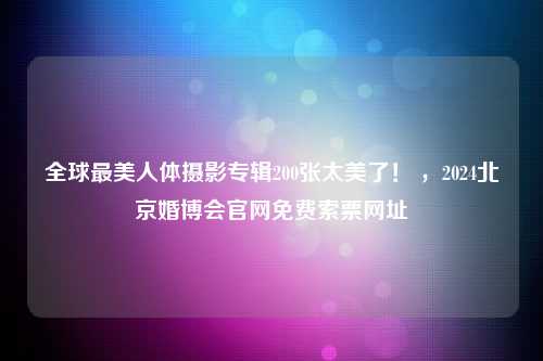 全球最美人体摄影专辑200张太美了！ ，2024北京婚博会官网免费索票网址