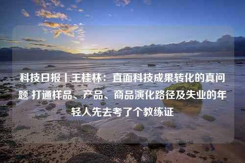 科技日报丨王桂林：直面科技成果转化的真问题 打通样品、产品、商品演化路径及失业的年轻人先去考了个教练证