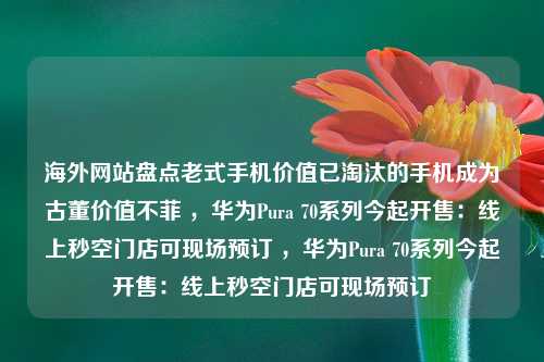 海外网站盘点老式手机价值已淘汰的手机成为古董价值不菲 ，华为Pura 70系列今起开售：线上秒空门店可现场预订 ，华为Pura 70系列今起开售：线上秒空门店可现场预订