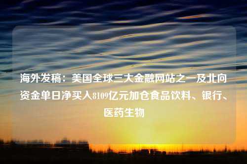 海外发稿：美国全球三大金融网站之一及北向资金单日净买入8109亿元加仓食品饮料、银行、医药生物