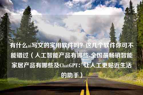 有什么ai写文的实用软件吗？这几个软件你可不能错过（人工智能产品有哪些-全国最畅销智能家居产品有哪些及ChatGPT：让人工更贴近生活的助手）