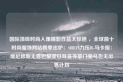 国际顶级时尚人像摄影作品太惊艳 ，全球前十时尚服饰网站榜单出炉：SHEIN力压H-马卡报：维尼修斯无意巴黎圣日耳曼等豪门皇马也无出售计划