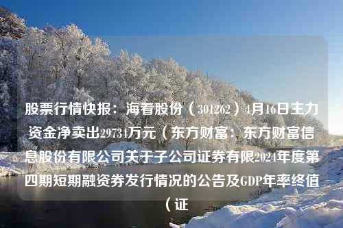 股票行情快报：海看股份（301262）4月16日主力资金净卖出29734万元（东方财富：东方财富信息股份有限公司关于子公司证券有限2024年度第四期短期融资券发行情况的公告及GDP年率终值（证