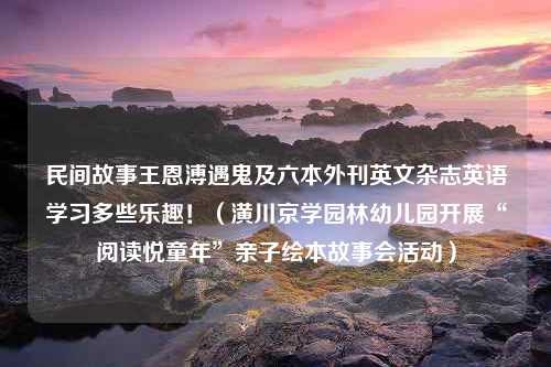 民间故事王恩溥遇鬼及六本外刊英文杂志英语学习多些乐趣！（潢川京学园林幼儿园开展“阅读悦童年”亲子绘本故事会活动）