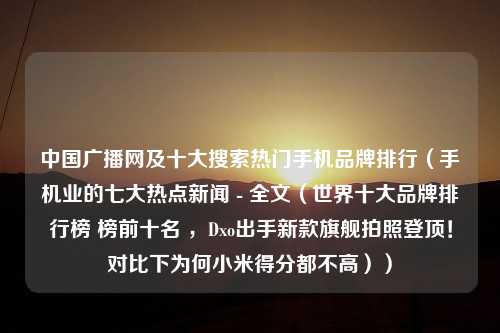 中国广播网及十大搜索热门手机品牌排行（手机业的七大热点新闻 - 全文（世界十大品牌排行榜 榜前十名 ，Dxo出手新款旗舰拍照登顶！对比下为何小米得分都不高））