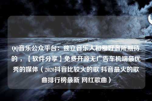 QQ音乐公众平台：独立音乐人和爱好者所期待的 ，【软件分享】免费开源无广告车机端最优秀的媒体（2020抖音比较火的歌 抖音最火的歌曲排行榜最新 网红歌曲）