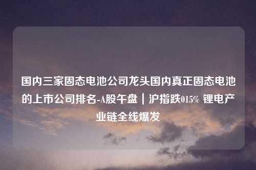 国内三家固态电池公司龙头国内真正固态电池的上市公司排名-A股午盘｜沪指跌015% 锂电产业链全线爆发