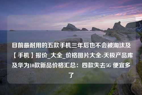 目前最耐用的五款手机三年后也不会被淘汰及【手机】报价_大全_价格图片大全-天极产品库及华为10款新品价格汇总：四款失去5G 便宜多了