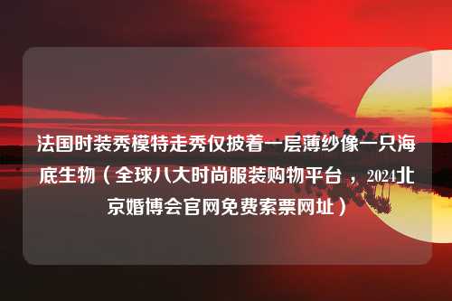 法国时装秀模特走秀仅披着一层薄纱像一只海底生物（全球八大时尚服装购物平台 ，2024北京婚博会官网免费索票网址）