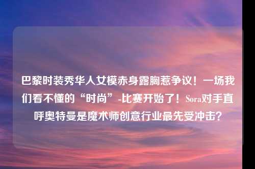 巴黎时装秀华人女模赤身露胸惹争议！一场我们看不懂的“时尚”-比赛开始了！Sora对手直呼奥特曼是魔术师创意行业最先受冲击？