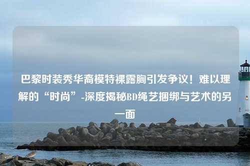 巴黎时装秀华裔模特裸露胸引发争议！难以理解的“时尚”-深度揭秘BD绳艺捆绑与艺术的另一面