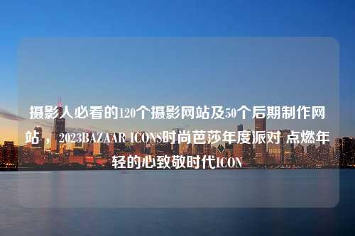 摄影人必看的120个摄影网站及50个后期制作网站 ，2023BAZAAR ICONS时尚芭莎年度派对 点燃年轻的心致敬时代ICON