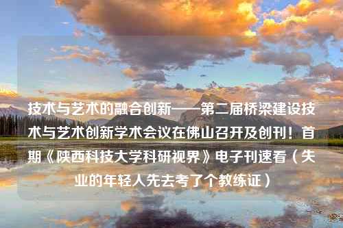 技术与艺术的融合创新——第二届桥梁建设技术与艺术创新学术会议在佛山召开及创刊！首期《陕西科技大学科研视界》电子刊速看（失业的年轻人先去考了个教练证）