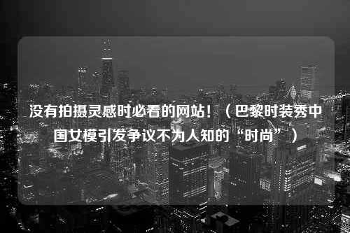 没有拍摄灵感时必看的网站！（巴黎时装秀中国女模引发争议不为人知的“时尚”）