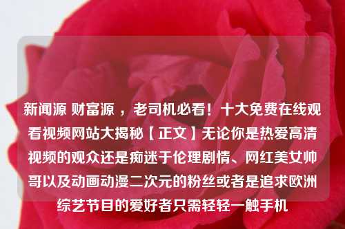 新闻源 财富源 ，老司机必看！十大免费在线观看视频网站大揭秘【正文】无论你是热爱高清视频的观众还是痴迷于伦理剧情、网红美女帅哥以及动画动漫二次元的粉丝或者是追求欧洲综艺节目的爱好者只需轻轻一触手机