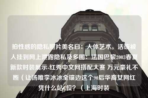 拍性感的隐私照片美名曰：人体艺术。活该被人挂到网上泄露隐私及多图：法国巴黎2003春夏新款时装展示-红秀中文网搭配大赛 万元豪礼不断（让汤唯李冰冰全镶边这个90后华裔女网红凭什么站C位？（上海时装