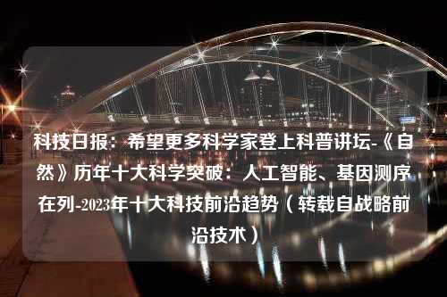 科技日报：希望更多科学家登上科普讲坛-《自然》历年十大科学突破：人工智能、基因测序在列-2023年十大科技前沿趋势（转载自战略前沿技术）