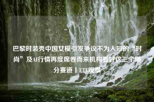 巴黎时装秀中国女模引发争议不为人知的“时尚”及AI行情再度席卷而来机构看好这三个细分赛道丨ETF观察