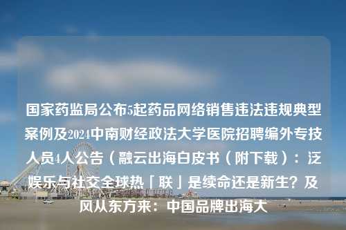 国家药监局公布5起药品网络销售违法违规典型案例及2024中南财经政法大学医院招聘编外专技人员4人公告（融云出海白皮书（附下载）：泛娱乐与社交全球热「联」是续命还是新生？及风从东方来：中国品牌出海大