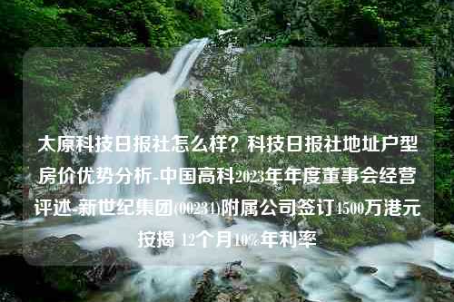 太原科技日报社怎么样？科技日报社地址户型房价优势分析-中国高科2023年年度董事会经营评述-新世纪集团(00234)附属公司签订4500万港元按揭 12个月10%年利率