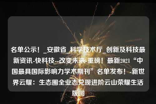 名单公示！_安徽省_科学技术厅_创新及科技最新资讯-快科技--改变未来-重磅！最新2021“中国最具国际影响力学术期刊”名单发布！-新世界云耀：生态圈全业态兑现进阶云山荣耀生活版图