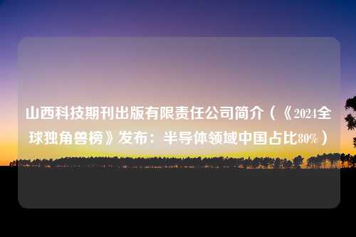 山西科技期刊出版有限责任公司简介（《2024全球独角兽榜》发布：半导体领域中国占比80%）