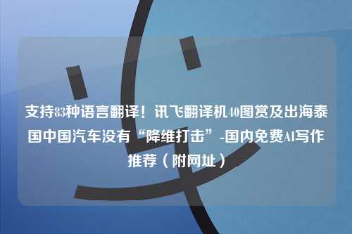 支持83种语言翻译！讯飞翻译机40图赏及出海泰国中国汽车没有“降维打击”-国内免费AI写作推荐（附网址）