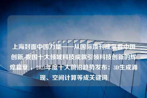 上海封面中国力量——从国际顶刊成果看中国创新-我国十大领域科技成就引领科技创新的辉煌篇章 ，2023年度十大前沿趋势发布：3D生成涌现、空间计算等成关键词