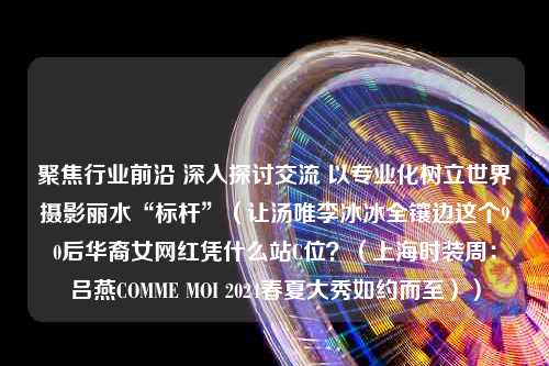 聚焦行业前沿 深入探讨交流 以专业化树立世界摄影丽水“标杆”（让汤唯李冰冰全镶边这个90后华裔女网红凭什么站C位？（上海时装周：吕燕COMME MOI 2024春夏大秀如约而至））