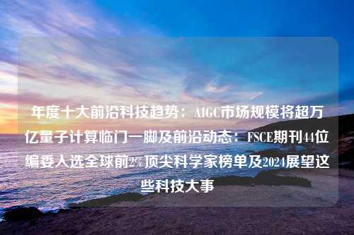 年度十大前沿科技趋势：AIGC市场规模将超万亿量子计算临门一脚及前沿动态：FSCE期刊44位编委入选全球前2%顶尖科学家榜单及2024展望这些科技大事