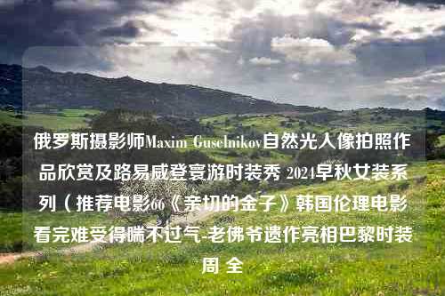 俄罗斯摄影师Maxim Guselnikov自然光人像拍照作品欣赏及路易威登寰游时装秀 2024早秋女装系列（推荐电影66《亲切的金子》韩国伦理电影看完难受得喘不过气-老佛爷遗作亮相巴黎时装周 全