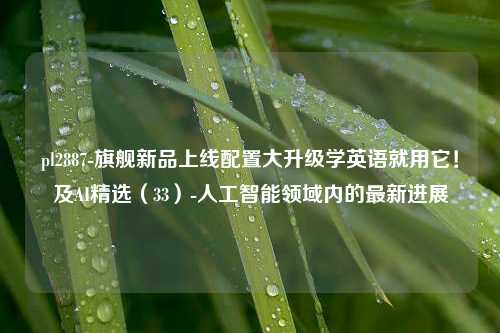 pl2887-旗舰新品上线配置大升级学英语就用它！及AI精选（33）-人工智能领域内的最新进展