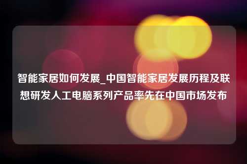 智能家居如何发展_中国智能家居发展历程及联想研发人工电脑系列产品率先在中国市场发布