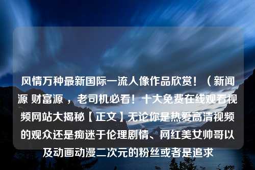 风情万种最新国际一流人像作品欣赏！（新闻源 财富源 ，老司机必看！十大免费在线观看视频网站大揭秘【正文】无论你是热爱高清视频的观众还是痴迷于伦理剧情、网红美女帅哥以及动画动漫二次元的粉丝或者是追求